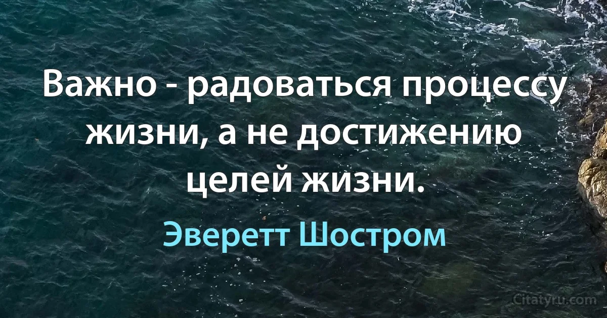 Важно - радоваться процессу жизни, а не достижению целей жизни. (Эверетт Шостром)