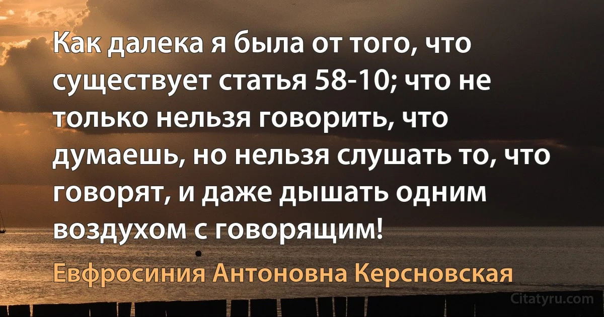 Как далека я была от того, что существует статья 58-10; что не только нельзя говорить, что думаешь, но нельзя слушать то, что говорят, и даже дышать одним воздухом с говорящим! (Евфросиния Антоновна Керсновская)