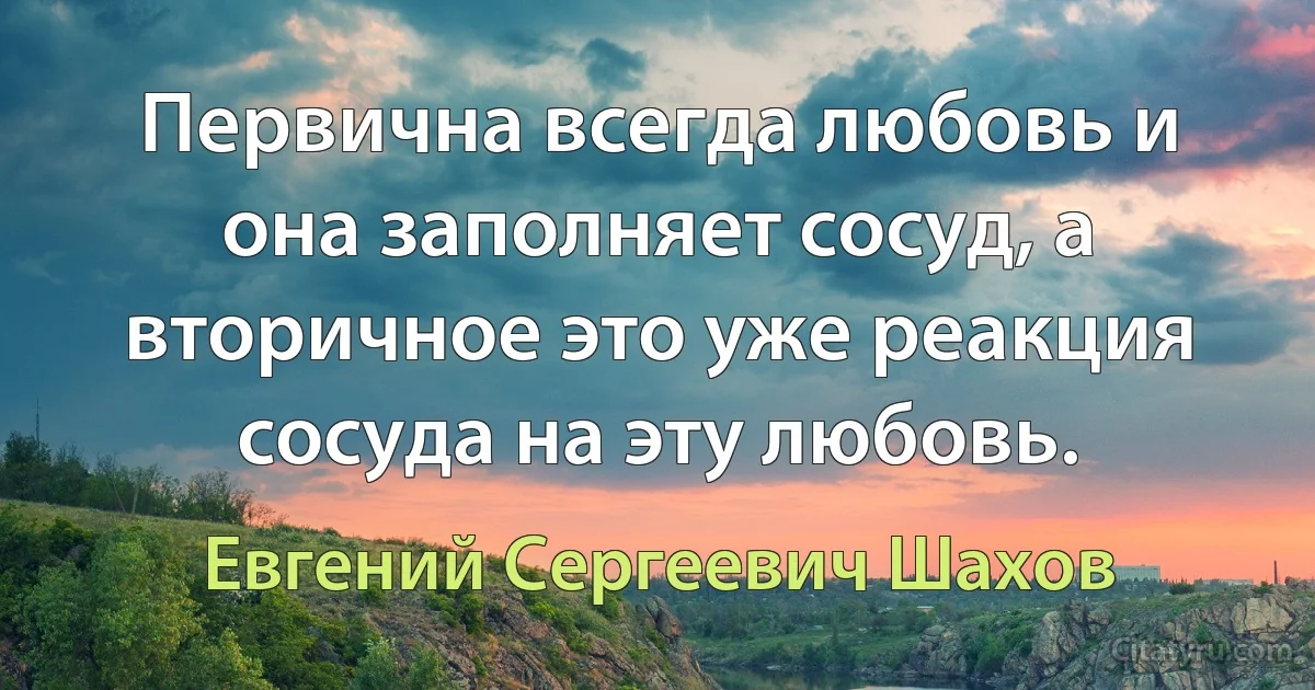 Первична всегда любовь и она заполняет сосуд, а вторичное это уже реакция сосуда на эту любовь. (Евгений Сергеевич Шахов)