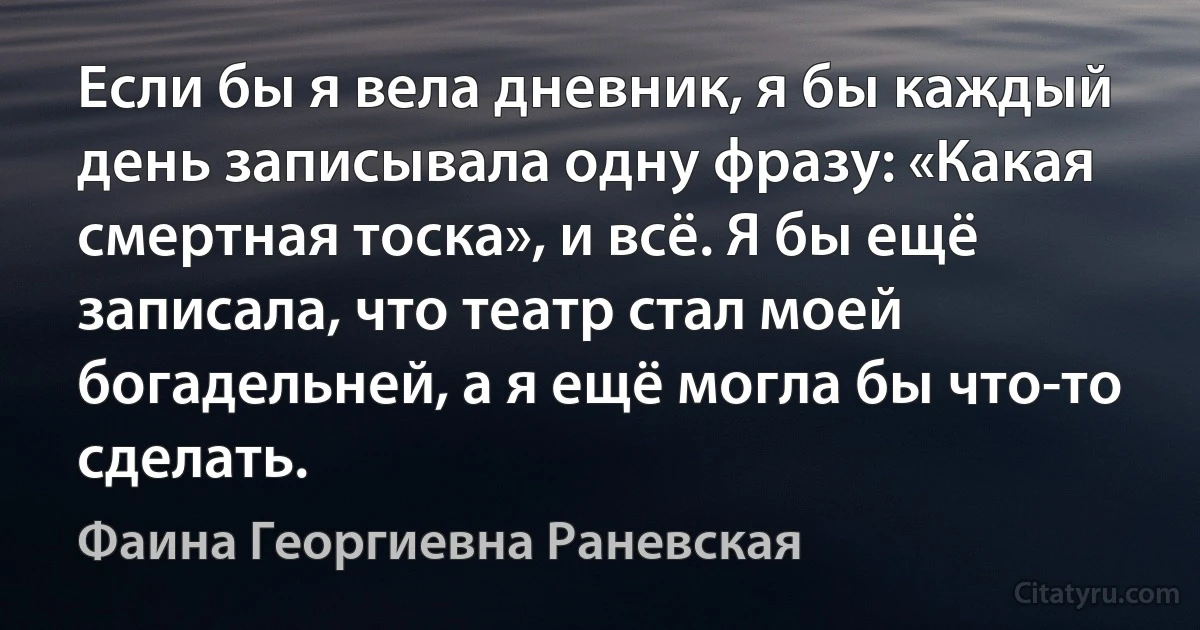 Если бы я вела дневник, я бы каждый день записывала одну фразу: «Какая смертная тоска», и всё. Я бы ещё записала, что театр стал моей богадельней, а я ещё могла бы что-то сделать. (Фаина Георгиевна Раневская)