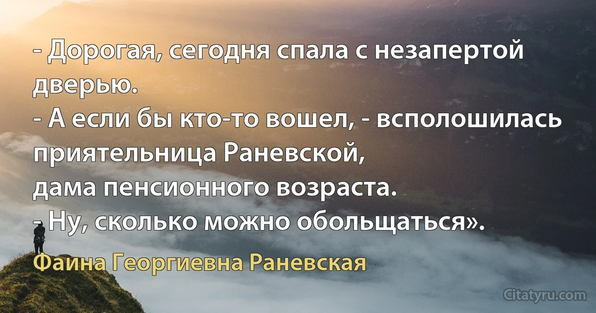 - Дорогая, сегодня спала с незапертой дверью.
- А если бы кто-то вошел, - всполошилась приятельница Раневской,
дама пенсионного возраста.
- Ну, сколько можно обольщаться». (Фаина Георгиевна Раневская)