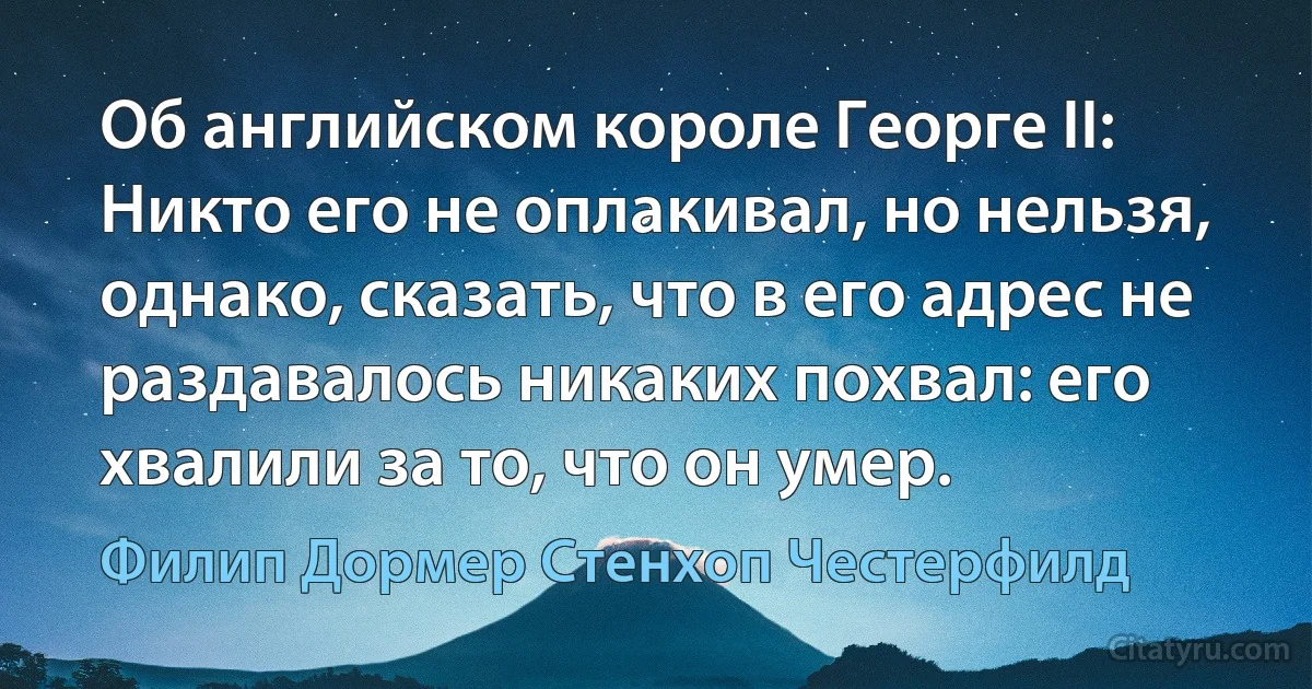 Об английском короле Георге II: Никто его не оплакивал, но нельзя, однако, сказать, что в его адрес не раздавалось никаких похвал: его хвалили за то, что он умер. (Филип Дормер Стенхоп Честерфилд)