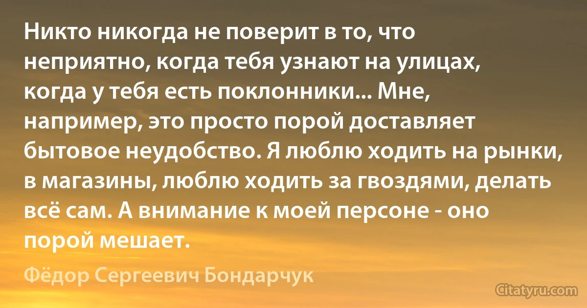 Никто никогда не поверит в то, что неприятно, когда тебя узнают на улицах, когда у тебя есть поклонники... Мне, например, это просто порой доставляет бытовое неудобство. Я люблю ходить на рынки, в магазины, люблю ходить за гвоздями, делать всё сам. А внимание к моей персоне - оно порой мешает. (Фёдор Сергеевич Бондарчук)