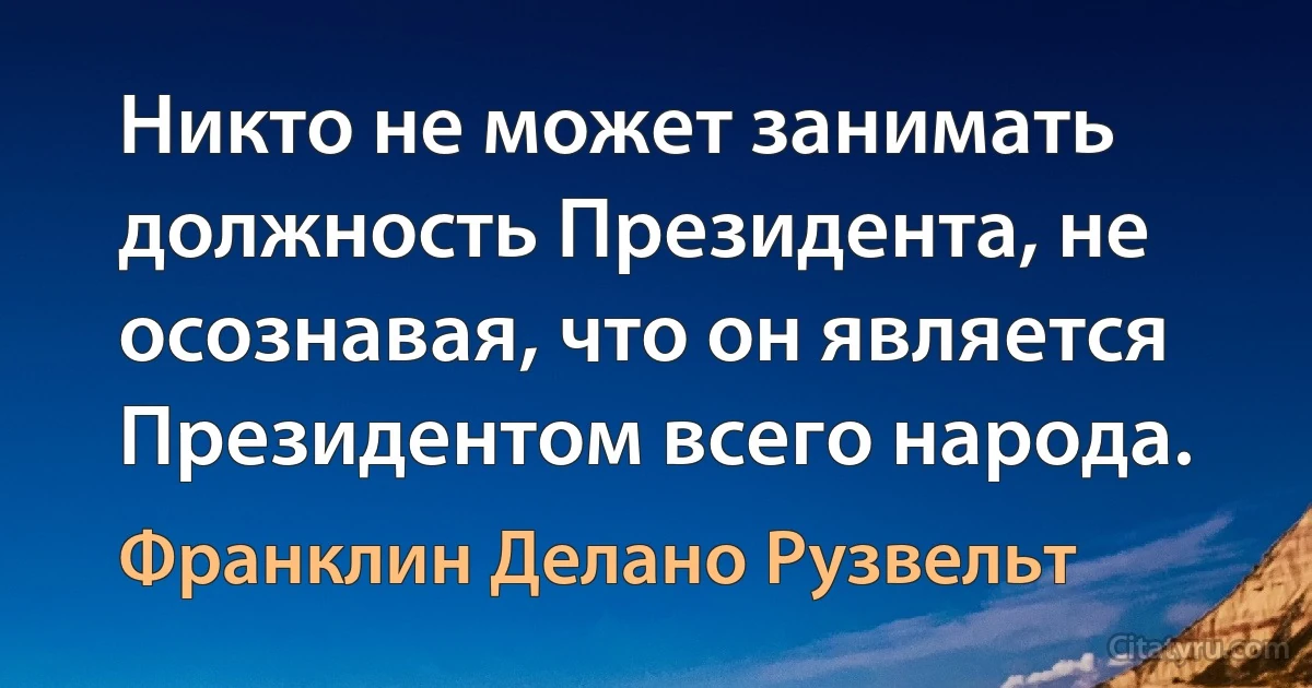 Никто не может занимать должность Президента, не осознавая, что он является Президентом всего народа. (Франклин Делано Рузвельт)