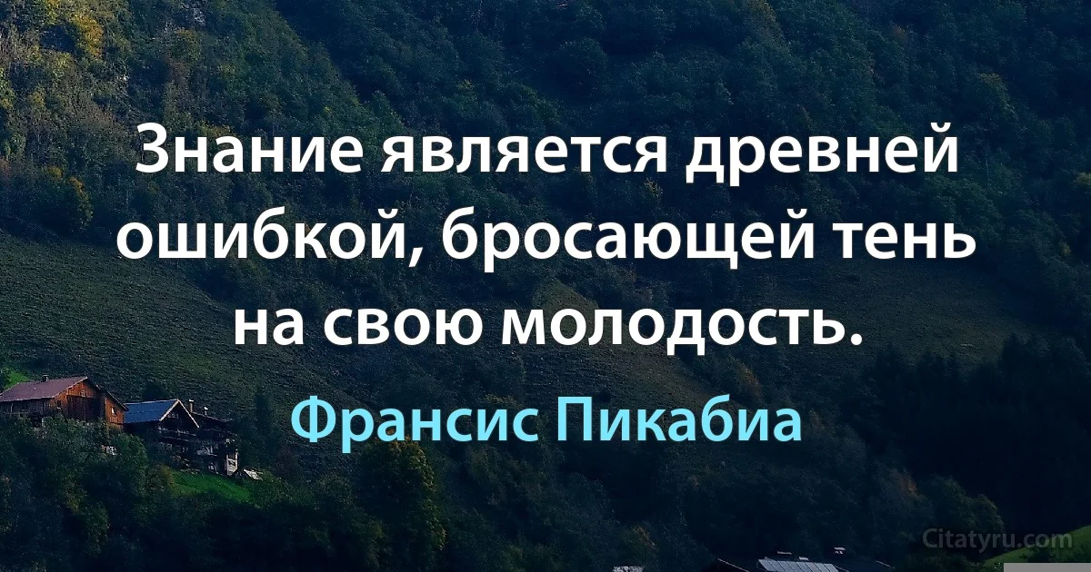 Знание является древней ошибкой, бросающей тень на свою молодость. (Франсис Пикабиа)