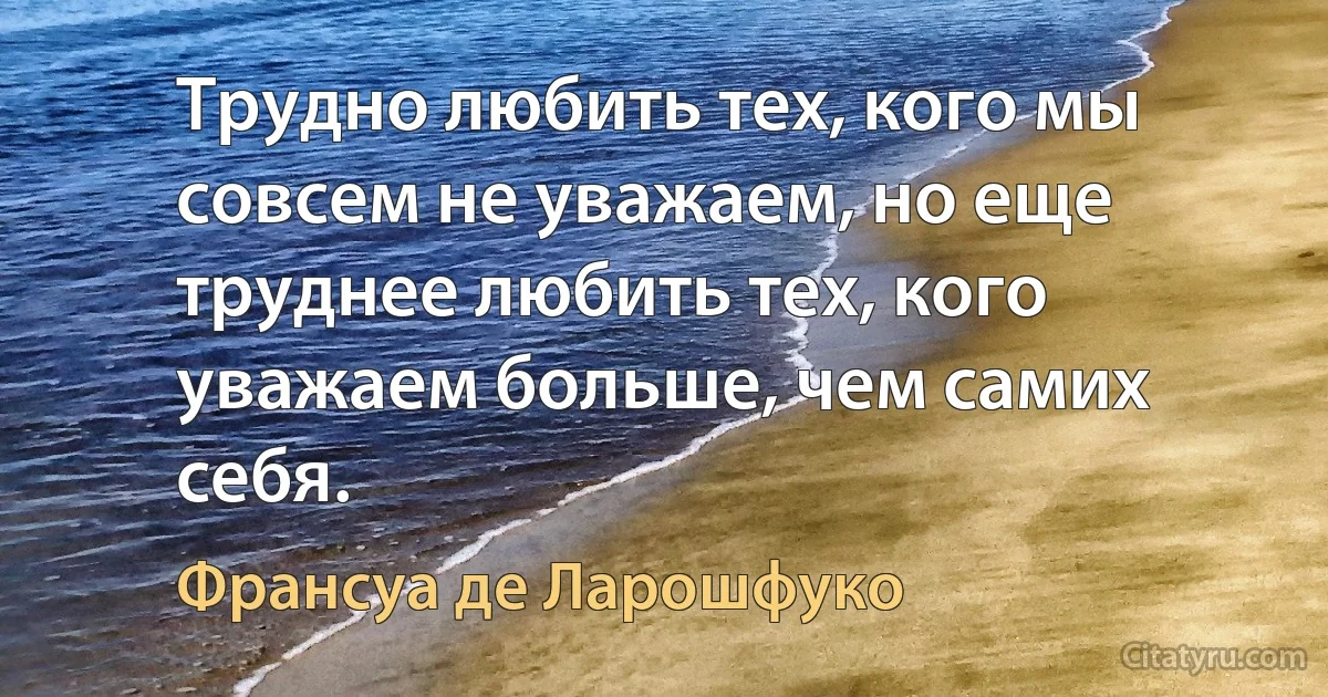 Трудно любить тех, кого мы совсем не уважаем, но еще труднее любить тех, кого уважаем больше, чем самих себя. (Франсуа де Ларошфуко)