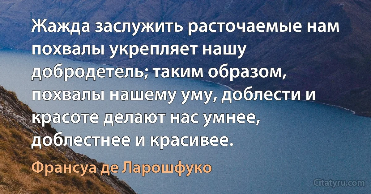 Жажда заслужить расточаемые нам похвалы укрепляет нашу добродетель; таким образом, похвалы нашему уму, доблести и красоте делают нас умнее, доблестнее и красивее. (Франсуа де Ларошфуко)