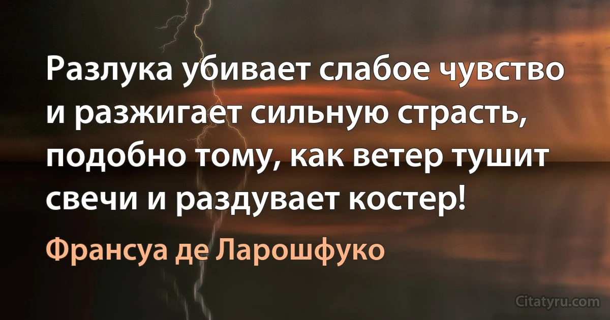 Разлука убивает слабое чувство и разжигает сильную страсть, подобно тому, как ветер тушит свечи и раздувает костер! (Франсуа де Ларошфуко)