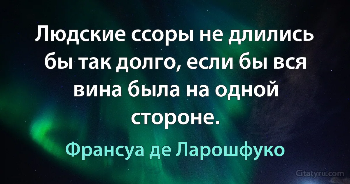 Людские ссоры не длились бы так долго, если бы вся вина была на одной стороне. (Франсуа де Ларошфуко)