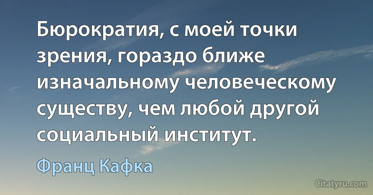 Бюрократия, с моей точки зрения, гораздо ближе изначальному человеческому существу, чем любой другой социальный институт. (Франц Кафка)