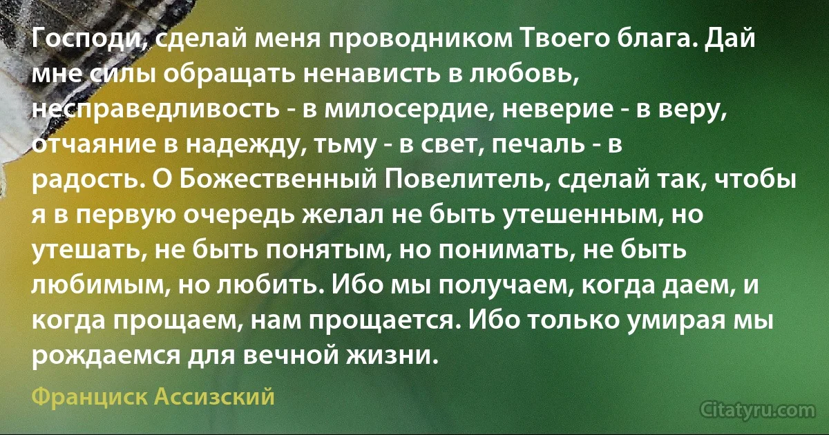 Господи, сделай меня проводником Твоего блага. Дай мне силы обращать ненависть в любовь, несправедливость - в милосердие, неверие - в веру, отчаяние в надежду, тьму - в свет, печаль - в радость. О Божественный Повелитель, сделай так, чтобы я в первую очередь желал не быть утешенным, но утешать, не быть понятым, но понимать, не быть любимым, но любить. Ибо мы получаем, когда даем, и когда прощаем, нам прощается. Ибо только умирая мы рождаемся для вечной жизни. (Франциск Ассизский)