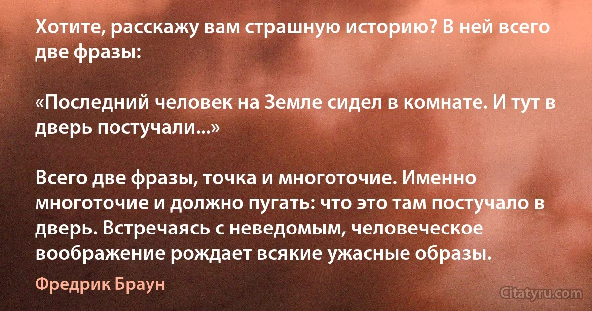 Хотите, расскажу вам страшную историю? В ней всего две фразы:

«Последний человек на Земле сидел в комнате. И тут в дверь постучали...»

Всего две фразы, точка и многоточие. Именно многоточие и должно пугать: что это там постучало в дверь. Встречаясь с неведомым, человеческое воображение рождает всякие ужасные образы. (Фредрик Браун)