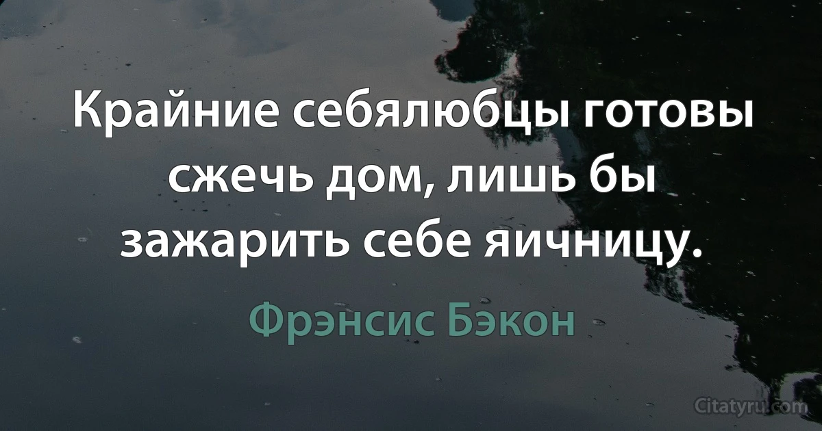 Крайние себялюбцы готовы сжечь дом, лишь бы зажарить себе яичницу. (Фрэнсис Бэкон)