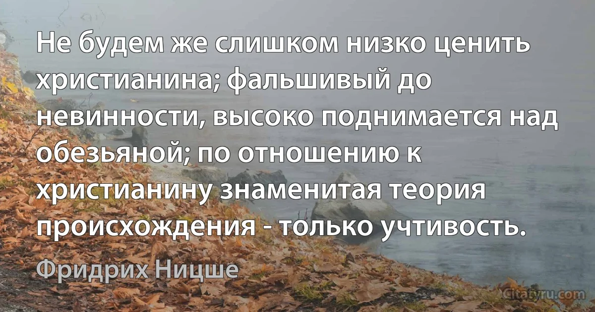 Не будем же слишком низко ценить христианина; фальшивый до невинности, высоко поднимается над обезьяной; по отношению к христианину знаменитая теория происхождения - только учтивость. (Фридрих Ницше)