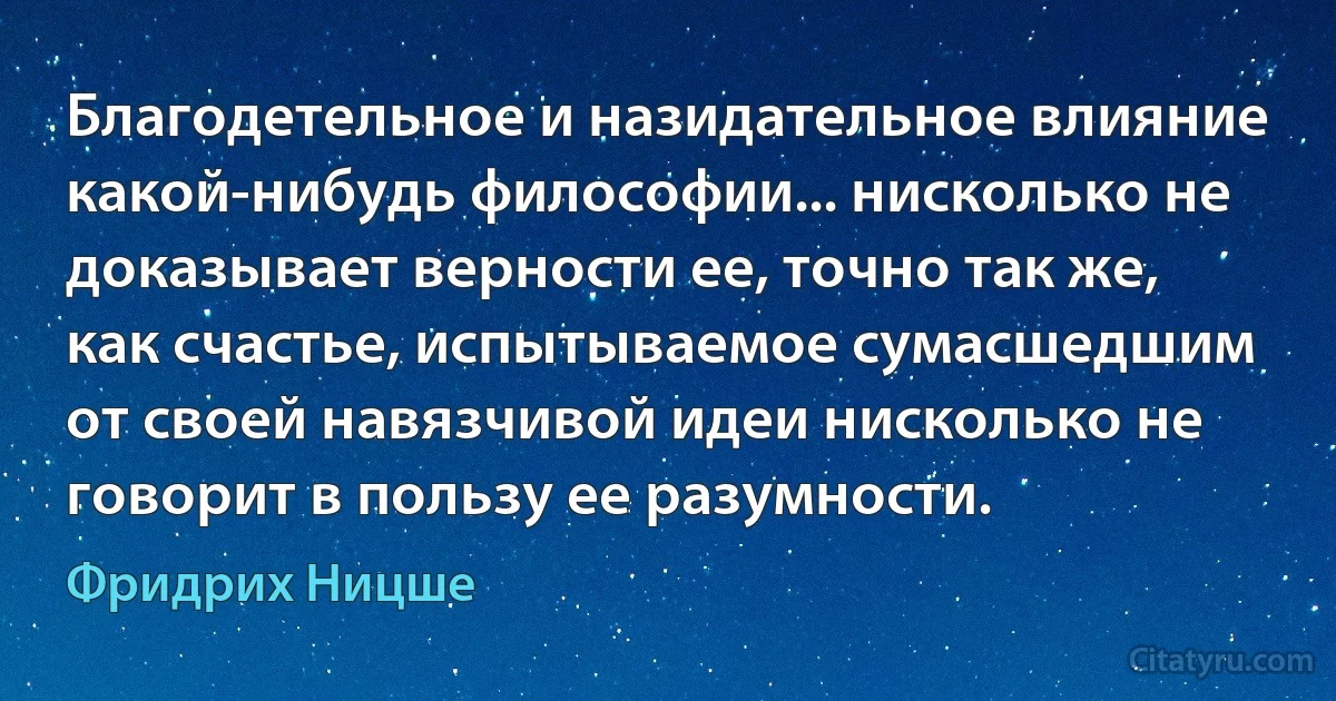 Благодетельное и назидательное влияние какой-нибудь философии... нисколько не доказывает верности ее, точно так же, как счастье, испытываемое сумасшедшим от своей навязчивой идеи нисколько не говорит в пользу ее разумности. (Фридрих Ницше)