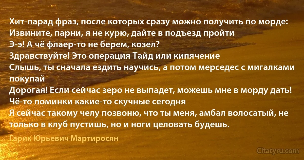 Хит-парад фраз, после которых сразу можно получить по морде:
Извините, парни, я не курю, дайте в подъезд пройти
Э-э! А чё флаер-то не берем, козел?
Здравствуйте! Это операция Тайд или кипячение
Слышь, ты сначала ездить научись, а потом мерседес с мигалками покупай
Дорогая! Если сейчас зеро не выпадет, можешь мне в морду дать!
Чё-то поминки какие-то скучные сегодня 
Я сейчас такому челу позвоню, что ты меня, амбал волосатый, не только в клуб пустишь, но и ноги целовать будешь. (Гарик Юрьевич Мартиросян)