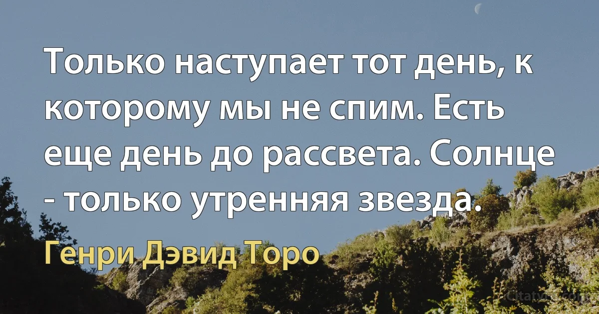 Только наступает тот день, к которому мы не спим. Есть еще день до рассвета. Солнце - только утренняя звезда. (Генри Дэвид Торо)