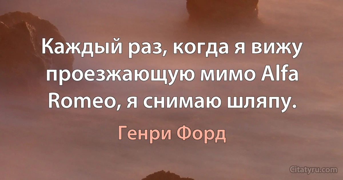Каждый раз, когда я вижу проезжающую мимо Alfa Romeo, я снимаю шляпу. (Генри Форд)