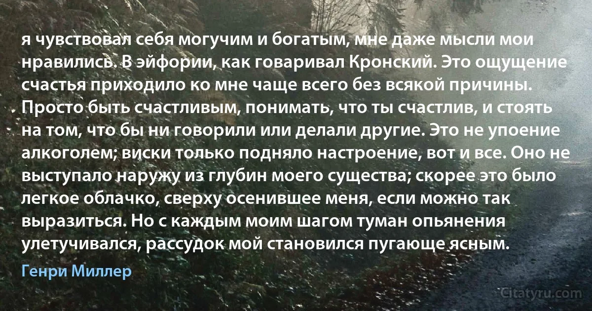 я чувствовал себя могучим и богатым, мне даже мысли мои нравились. В эйфории, как говаривал Кронский. Это ощущение счастья приходило ко мне чаще всего без всякой причины. Просто быть счастливым, понимать, что ты счастлив, и стоять на том, что бы ни говорили или делали другие. Это не упоение алкоголем; виски только подняло настроение, вот и все. Оно не выступало наружу из глубин моего существа; скорее это было легкое облачко, сверху осенившее меня, если можно так выразиться. Но с каждым моим шагом туман опьянения улетучивался, рассудок мой становился пугающе ясным. (Генри Миллер)