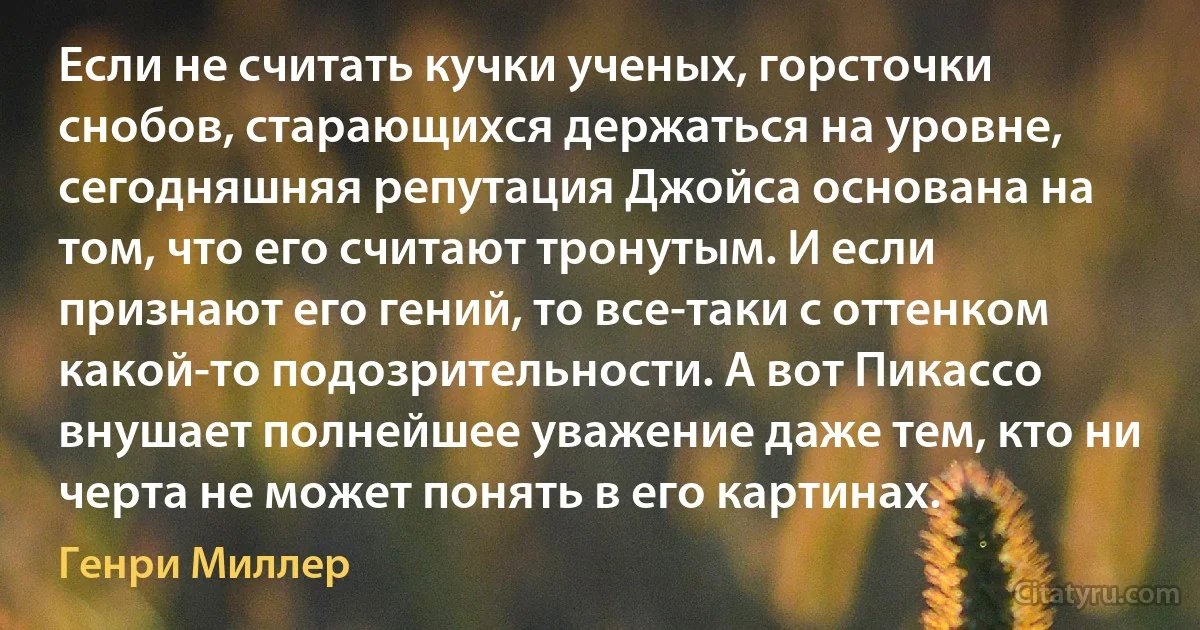 Если не считать кучки ученых, горсточки снобов, старающихся держаться на уровне, сегодняшняя репутация Джойса основана на том, что его считают тронутым. И если признают его гений, то все-таки с оттенком какой-то подозрительности. А вот Пикассо внушает полнейшее уважение даже тем, кто ни черта не может понять в его картинах. (Генри Миллер)