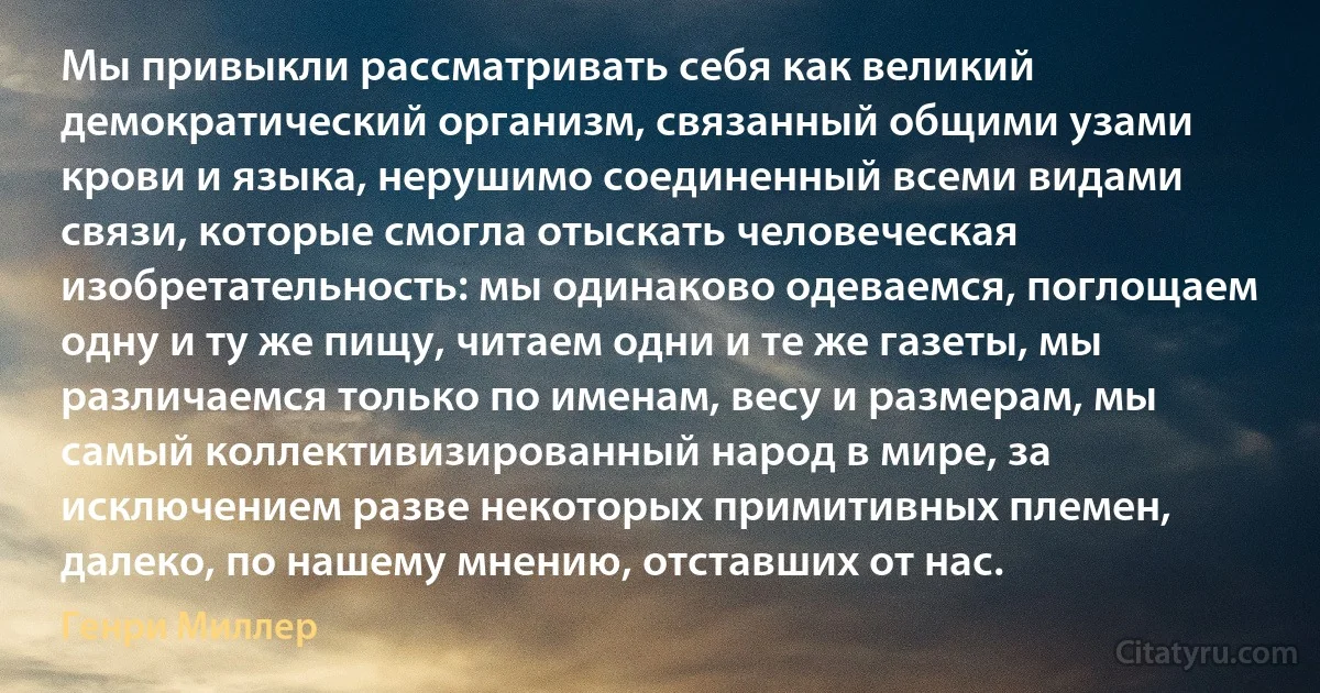 Мы привыкли рассматривать себя как великий демократический организм, связанный общими узами крови и языка, нерушимо соединенный всеми видами связи, которые смогла отыскать человеческая изобретательность: мы одинаково одеваемся, поглощаем одну и ту же пищу, читаем одни и те же газеты, мы различаемся только по именам, весу и размерам, мы самый коллективизированный народ в мире, за исключением разве некоторых примитивных племен, далеко, по нашему мнению, отставших от нас. (Генри Миллер)