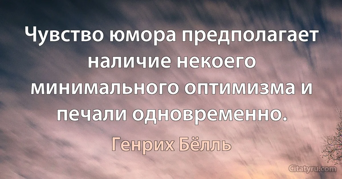 Чувство юмора предполагает наличие некоего минимального оптимизма и печали одновременно. (Генрих Бёлль)