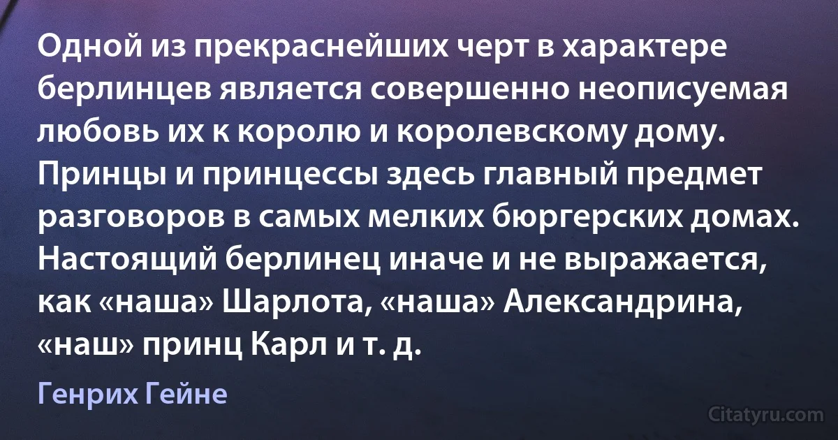 Одной из прекраснейших черт в характере берлинцев является совершенно неописуемая любовь их к королю и королевскому дому. Принцы и принцессы здесь главный предмет разговоров в самых мелких бюргерских домах. Настоящий берлинец иначе и не выражается, как «наша» Шарлота, «наша» Александрина, «наш» принц Карл и т. д. (Генрих Гейне)