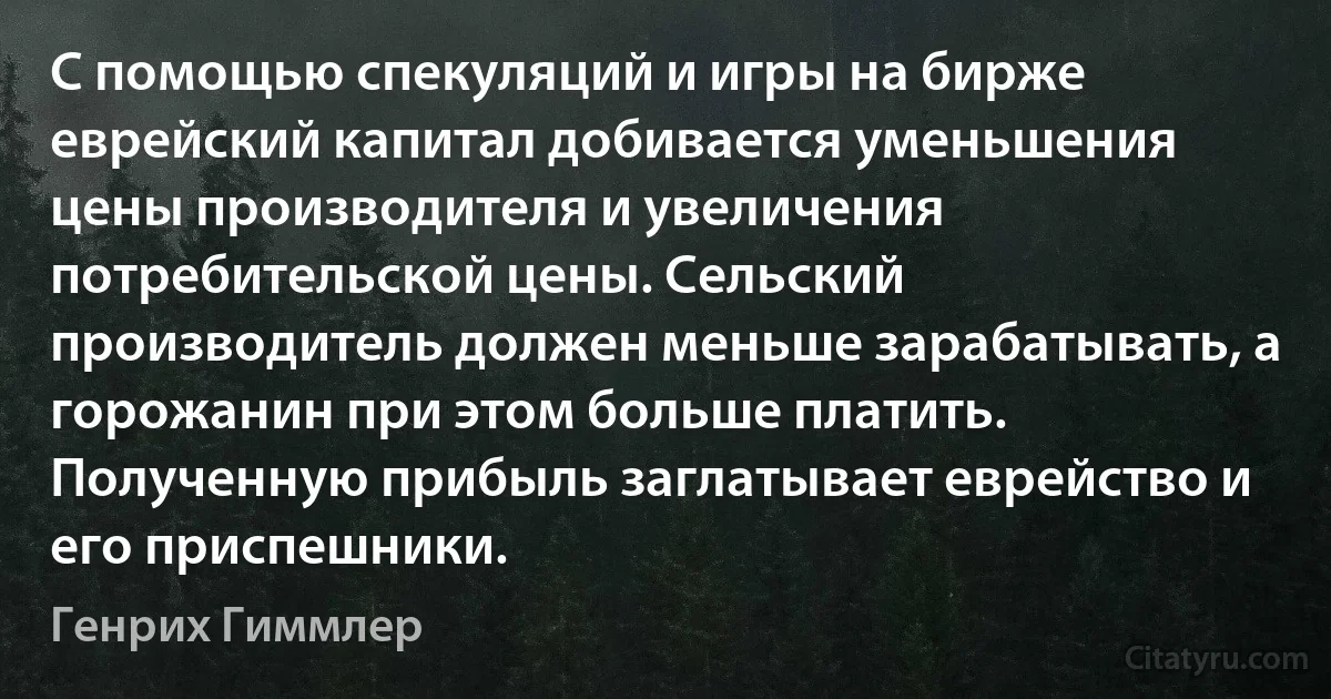 С помощью спекуляций и игры на бирже еврейский капитал добивается уменьшения цены производителя и увеличения потребительской цены. Сельский производитель должен меньше зарабатывать, а горожанин при этом больше платить. Полученную прибыль заглатывает еврейство и его приспешники. (Генрих Гиммлер)