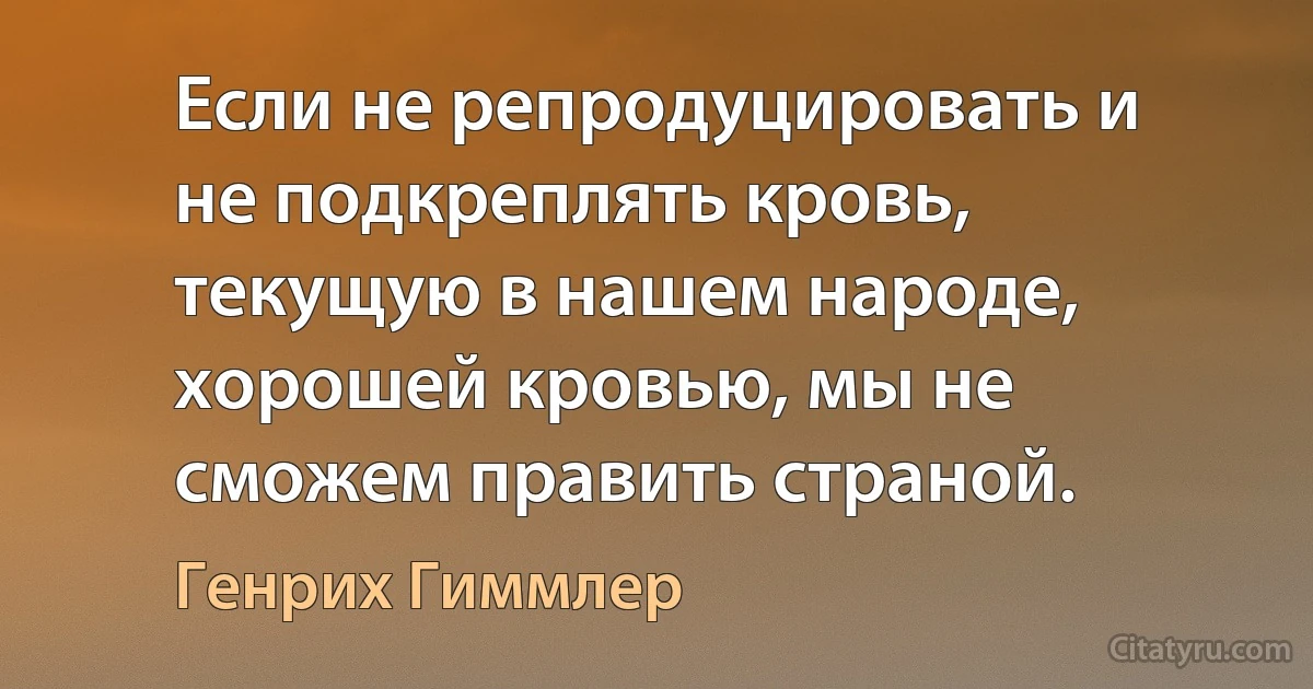 Если не репродуцировать и не подкреплять кровь, текущую в нашем народе, хорошей кровью, мы не сможем править страной. (Генрих Гиммлер)