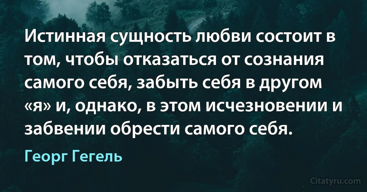 Истинная сущность любви состоит в том, чтобы отказаться от сознания самого себя, забыть себя в другом «я» и, однако, в этом исчезновении и забвении обрести самого себя. (Георг Гегель)