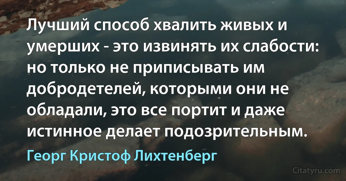 Лучший способ хвалить живых и умерших - это извинять их слабости: но только не приписывать им добродетелей, которыми они не обладали, это все портит и даже истинное делает подозрительным. (Георг Кристоф Лихтенберг)