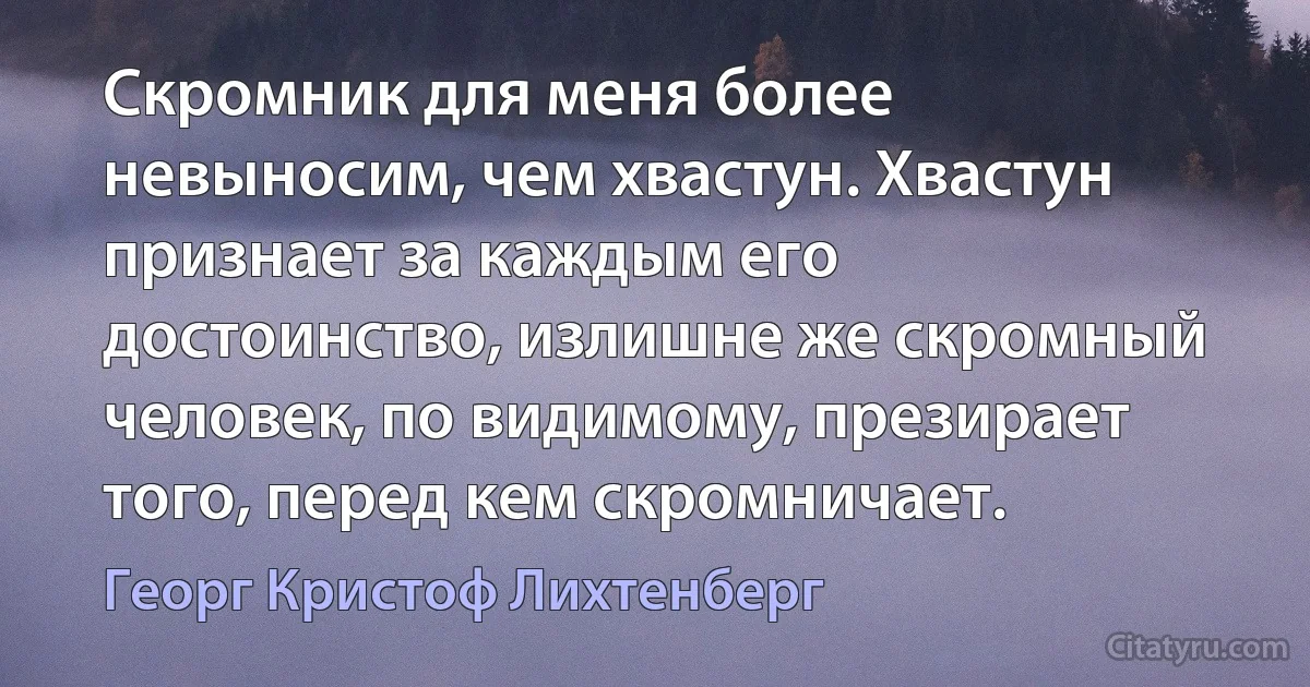 Скромник для меня более невыносим, чем хвастун. Хвастун признает за каждым его достоинство, излишне же скромный человек, по видимому, презирает того, перед кем скромничает. (Георг Кристоф Лихтенберг)