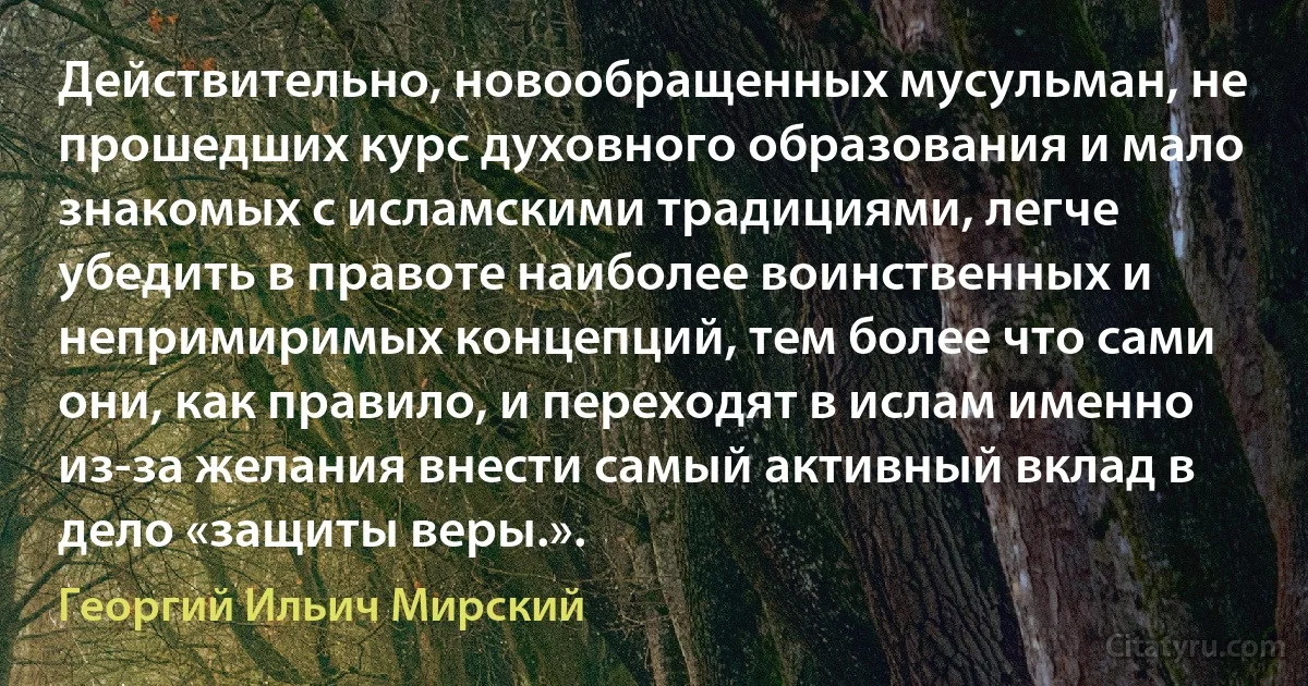 Действительно, новообращенных мусульман, не прошедших курс духовного образования и мало знакомых с исламскими традициями, легче убедить в правоте наиболее воинственных и непримиримых концепций, тем более что сами они, как правило, и переходят в ислам именно из-за желания внести самый активный вклад в дело «защиты веры.». (Георгий Ильич Мирский)