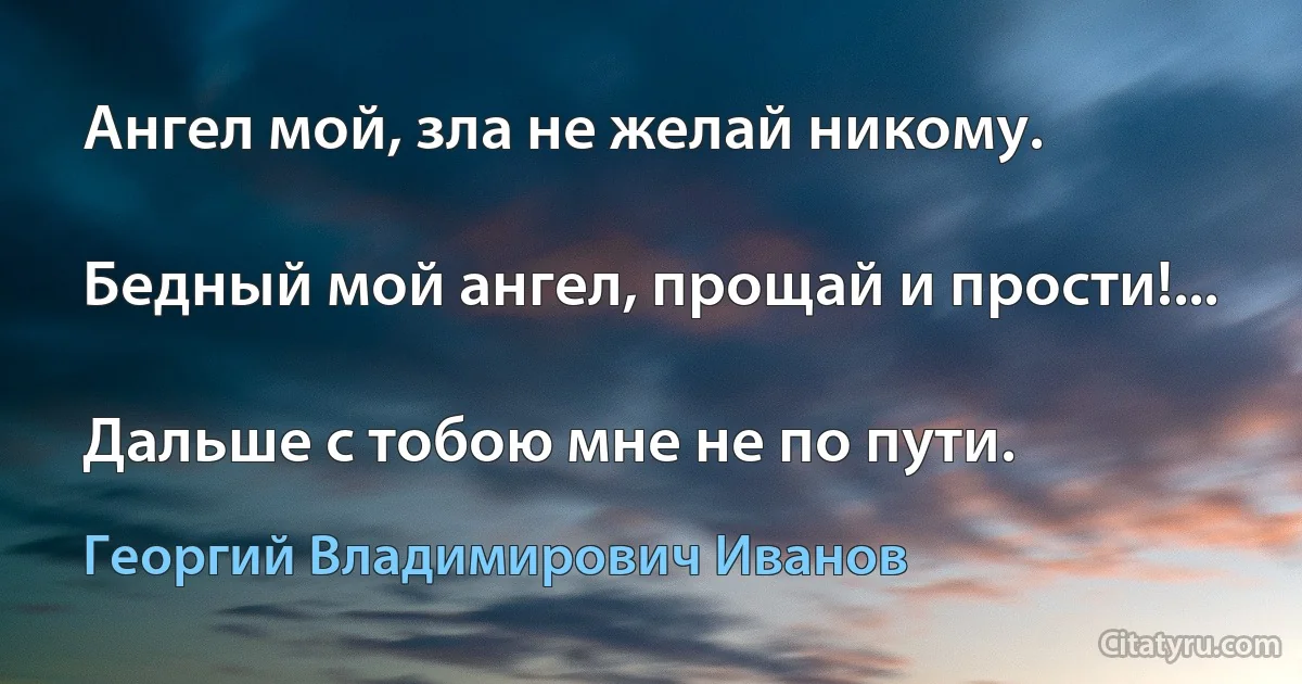 Ангел мой, зла не желай никому.

Бедный мой ангел, прощай и прости!...

Дальше с тобою мне не по пути. (Георгий Владимирович Иванов)