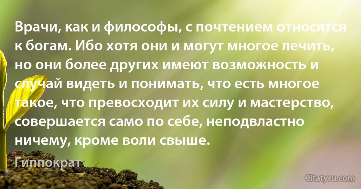 Врачи, как и философы, с почтением относятся к богам. Ибо хотя они и могут многое лечить, но они более других имеют возможность и случай видеть и понимать, что есть многое такое, что превосходит их силу и мастерство, совершается само по себе, неподвластно ничему, кроме воли свыше. (Гиппократ)