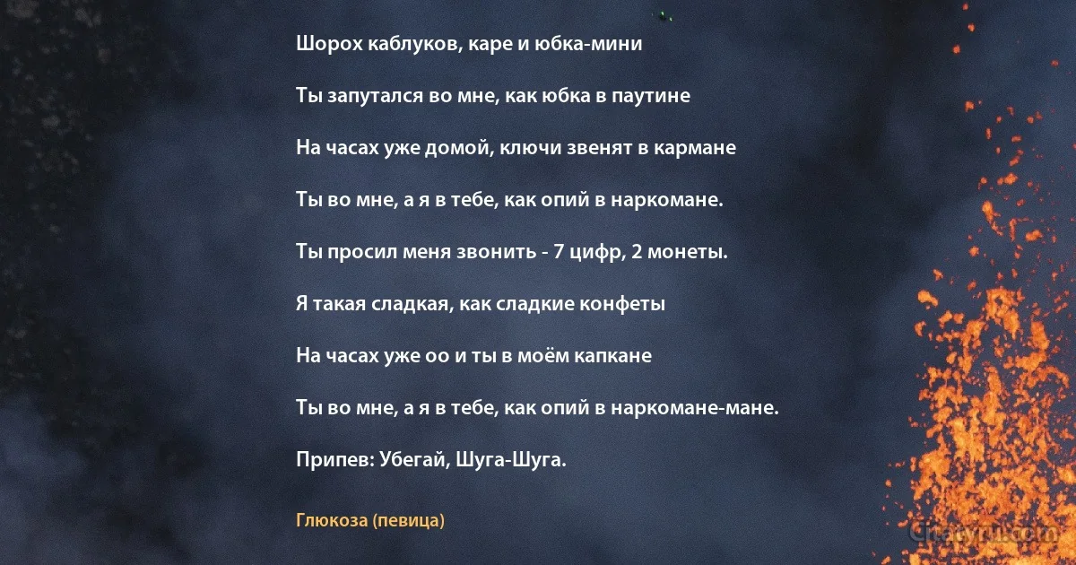 Шорох каблуков, каре и юбка-мини

Ты запутался во мне, как юбка в паутине

На часах уже домой, ключи звенят в кармане

Ты во мне, а я в тебе, как опий в наркомане.

Ты просил меня звонить - 7 цифр, 2 монеты.

Я такая сладкая, как сладкие конфеты

На часах уже оо и ты в моём капкане

Ты во мне, а я в тебе, как опий в наркомане-мане.

Припев: Убегай, Шуга-Шуга. (Глюкоза (певица))