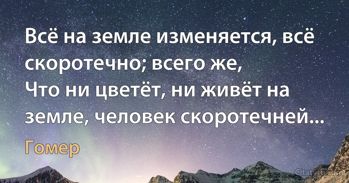 Всё на земле изменяется, всё скоротечно; всего же,
Что ни цветёт, ни живёт на земле, человек скоротечней... (Гомер)