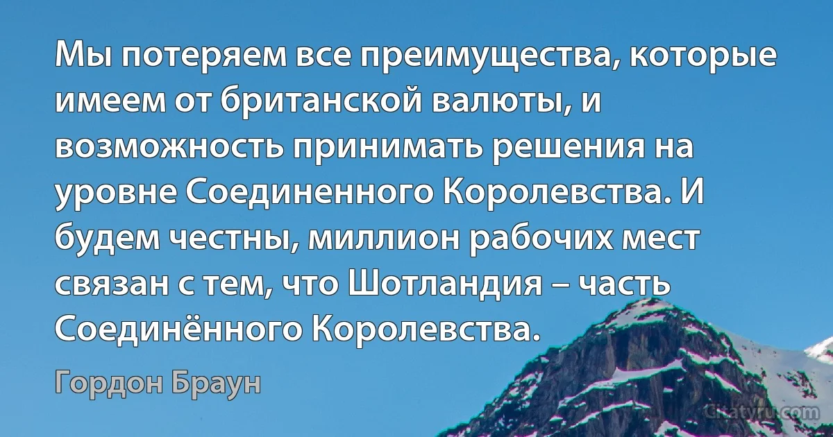 Мы потеряем все преимущества, которые имеем от британской валюты, и возможность принимать решения на уровне Соединенного Королевства. И будем честны, миллион рабочих мест связан с тем, что Шотландия – часть Соединённого Королевства. (Гордон Браун)