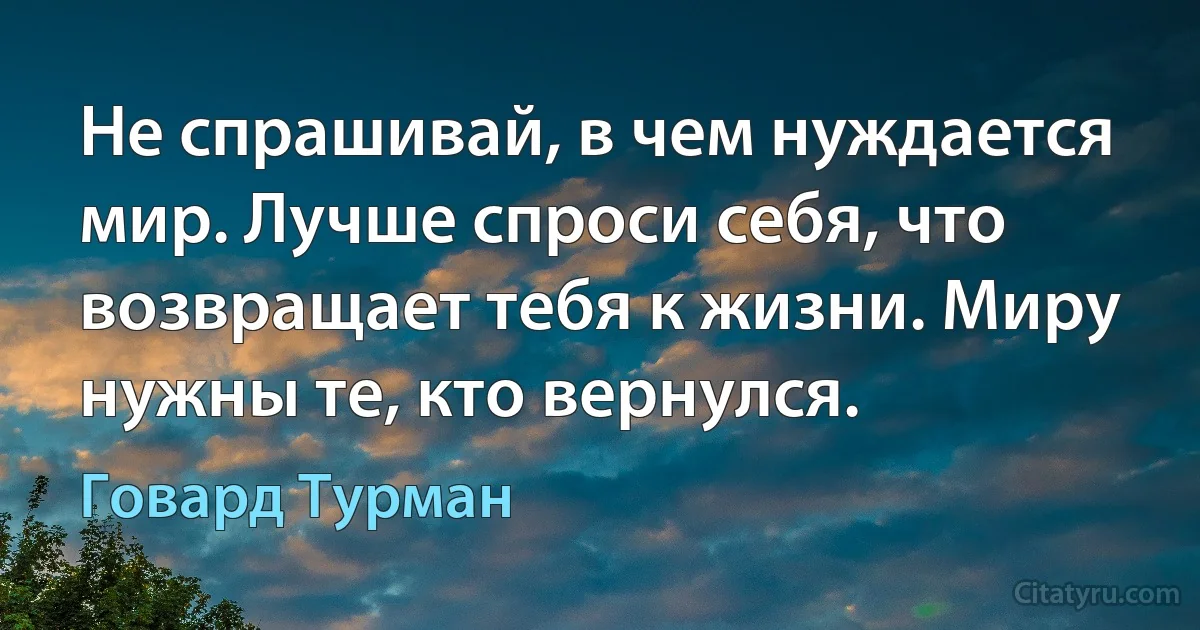 Не спрашивай, в чем нуждается мир. Лучше спроси себя, что возвращает тебя к жизни. Миру нужны те, кто вернулся. (Говард Турман)