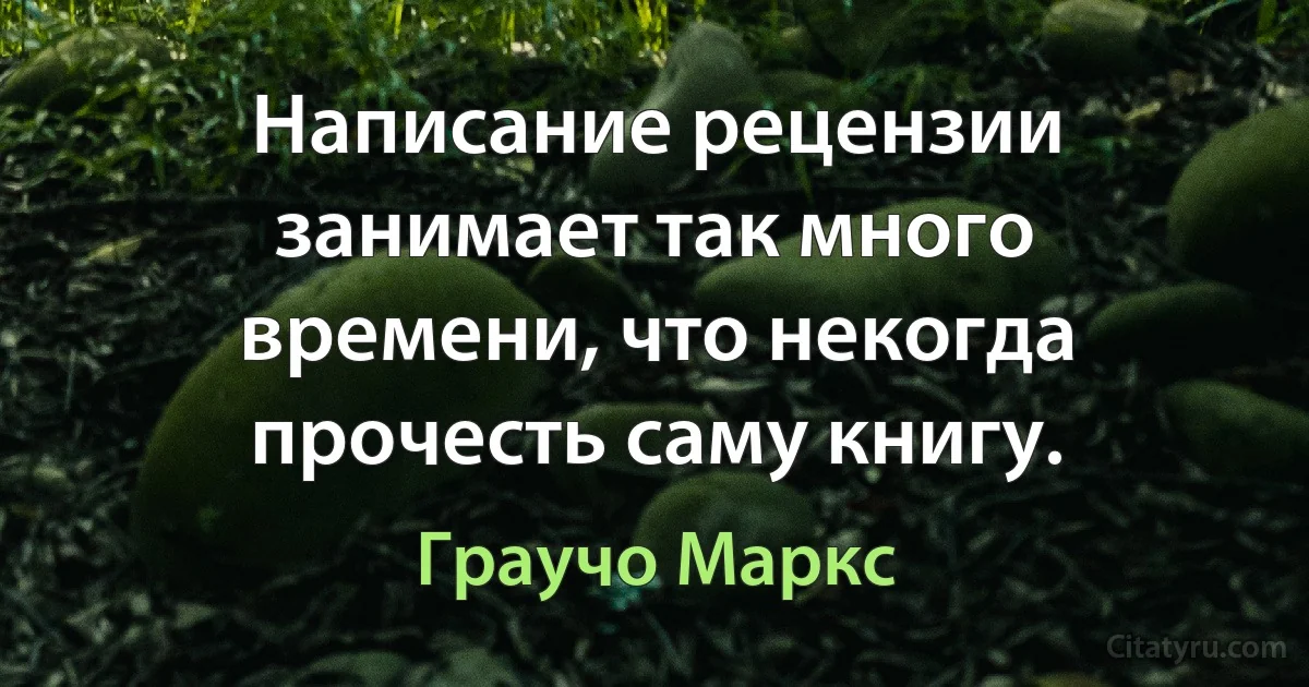 Написание рецензии занимает так много времени, что некогда прочесть саму книгу. (Граучо Маркс)