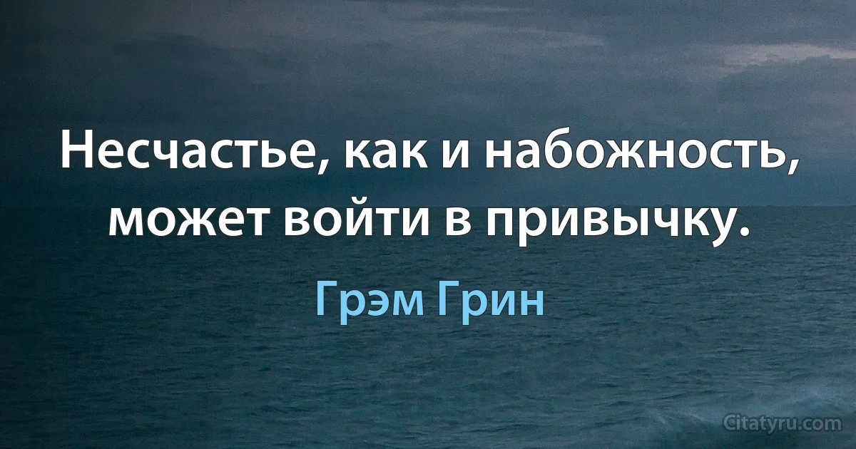 Несчастье, как и набожность, может войти в привычку. (Грэм Грин)