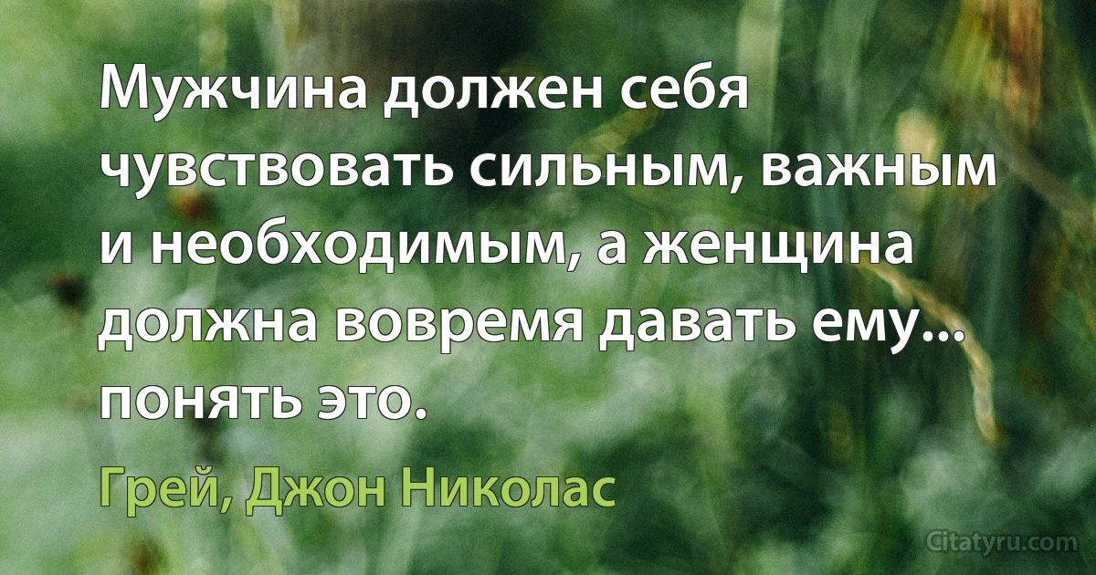 Мужчина должен себя чувствовать сильным, важным и необходимым, а женщина должна вовремя давать ему... понять это. (Грей, Джон Николас)