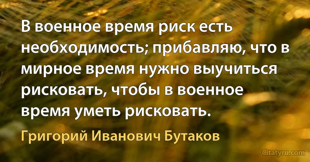 В военное время риск есть необходимость; прибавляю, что в мирное время нужно выучиться рисковать, чтобы в военное время уметь рисковать. (Григорий Иванович Бутаков)