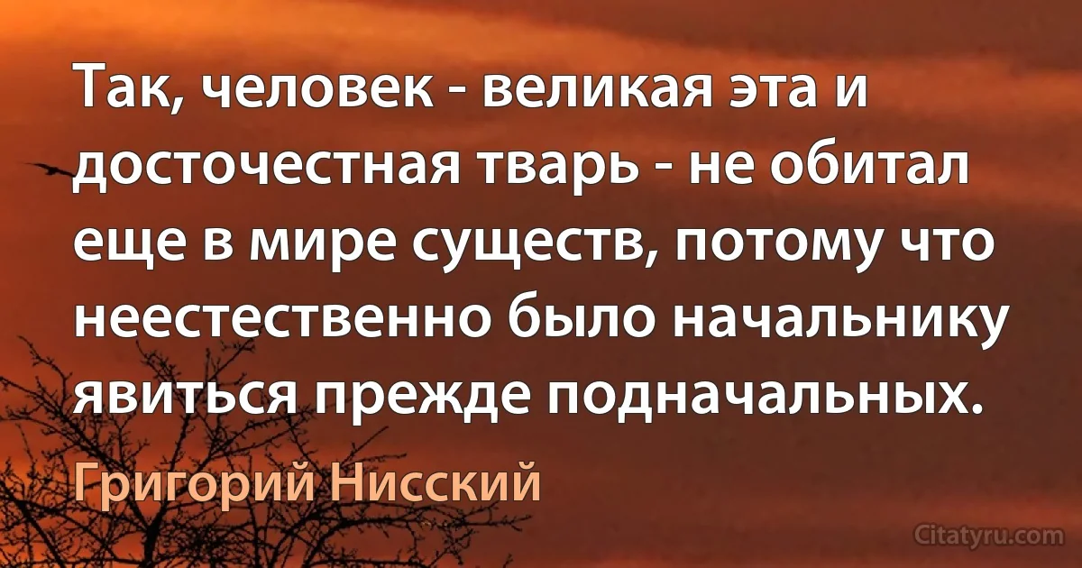 Так, человек - великая эта и досточестная тварь - не обитал еще в мире существ, потому что неестественно было начальнику явиться прежде подначальных. (Григорий Нисский)