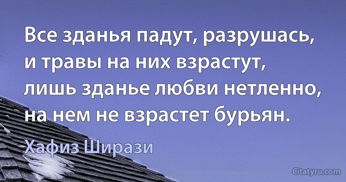 Все зданья падут, разрушась, и травы на них взрастут, лишь зданье любви нетленно, на нем не взрастет бурьян. (Хафиз Ширази)