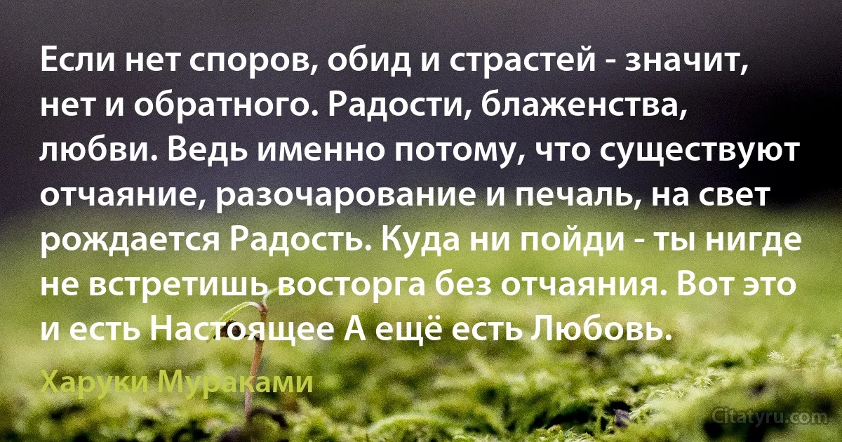 Если нет споров, обид и страстей - значит, нет и обратного. Радости, блаженства, любви. Ведь именно потому, что существуют отчаяние, разочарование и печаль, на свет рождается Радость. Куда ни пойди - ты нигде не встретишь восторга без отчаяния. Вот это и есть Настоящее А ещё есть Любовь. (Харуки Мураками)