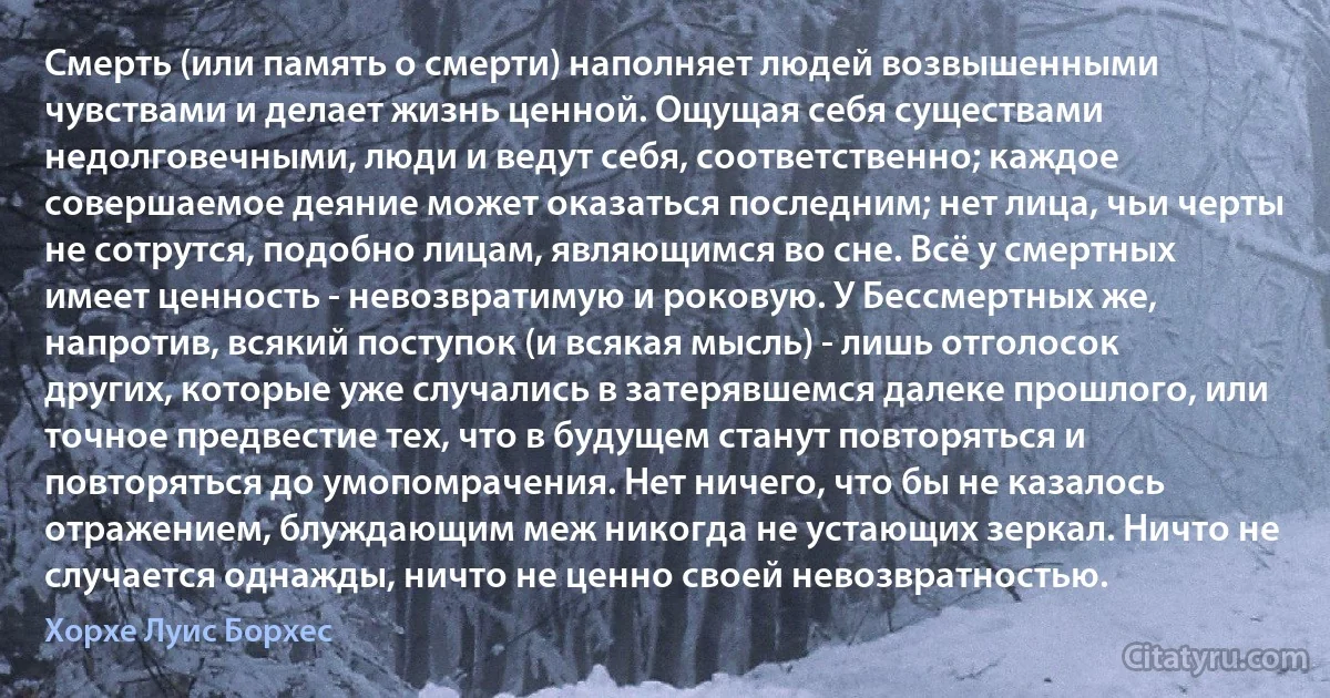 Смерть (или память о смерти) наполняет людей возвышенными чувствами и делает жизнь ценной. Ощущая себя существами недолговечными, люди и ведут себя, соответственно; каждое совершаемое деяние может оказаться последним; нет лица, чьи черты не сотрутся, подобно лицам, являющимся во сне. Всё у смертных имеет ценность - невозвратимую и роковую. У Бессмертных же, напротив, всякий поступок (и всякая мысль) - лишь отголосок других, которые уже случались в затерявшемся далеке прошлого, или точное предвестие тех, что в будущем станут повторяться и повторяться до умопомрачения. Нет ничего, что бы не казалось отражением, блуждающим меж никогда не устающих зеркал. Ничто не случается однажды, ничто не ценно своей невозвратностью. (Хорхе Луис Борхес)