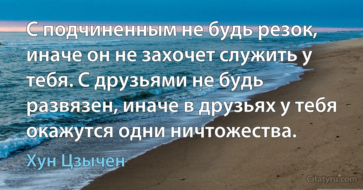 С подчиненным не будь резок, иначе он не захочет служить у тебя. С друзьями не будь развязен, иначе в друзьях у тебя окажутся одни ничтожества. (Хун Цзычен)