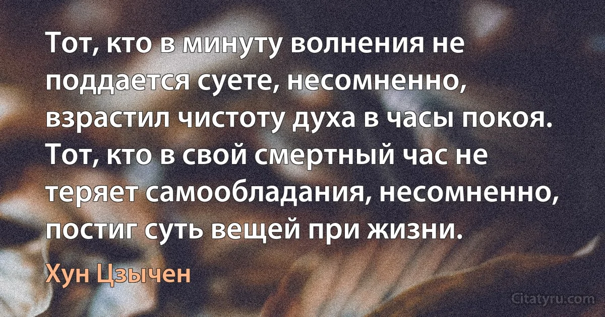 Тот, кто в минуту волнения не поддается суете, несомненно, взрастил чистоту духа в часы покоя. Тот, кто в свой смертный час не теряет самообладания, несомненно, постиг суть вещей при жизни. (Хун Цзычен)