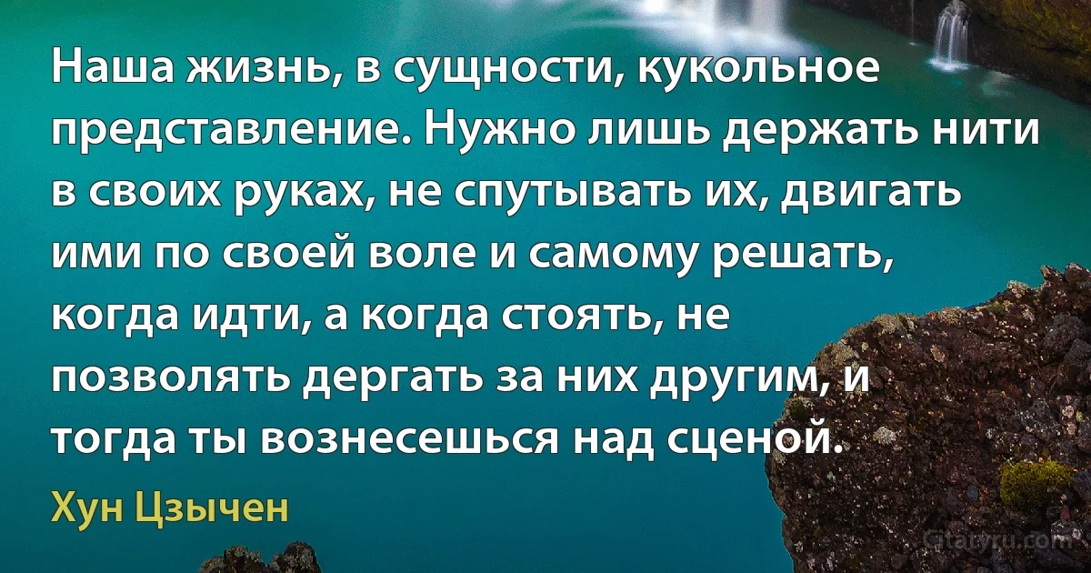 Наша жизнь, в сущности, кукольное представление. Нужно лишь держать нити в своих руках, не спутывать их, двигать ими по своей воле и самому решать, когда идти, а когда стоять, не позволять дергать за них другим, и тогда ты вознесешься над сценой. (Хун Цзычен)